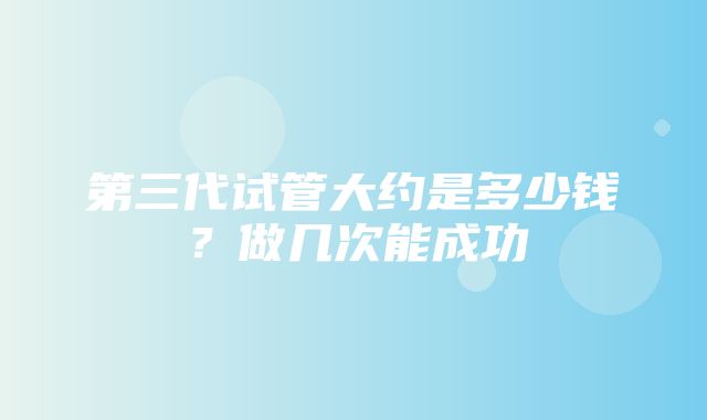 第三代试管大约是多少钱？做几次能成功