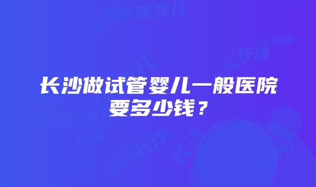 长沙做试管婴儿一般医院要多少钱？