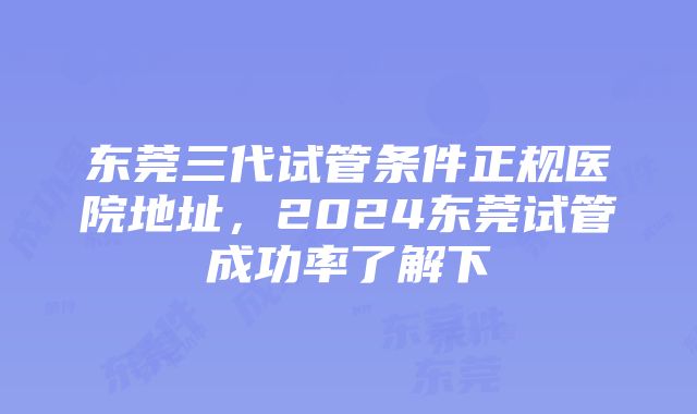 东莞三代试管条件正规医院地址，2024东莞试管成功率了解下