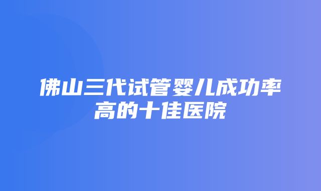 佛山三代试管婴儿成功率高的十佳医院