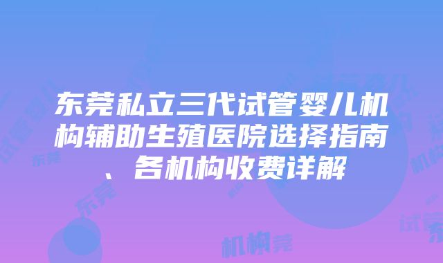 东莞私立三代试管婴儿机构辅助生殖医院选择指南、各机构收费详解