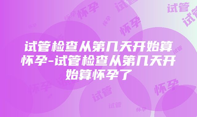 试管检查从第几天开始算怀孕-试管检查从第几天开始算怀孕了