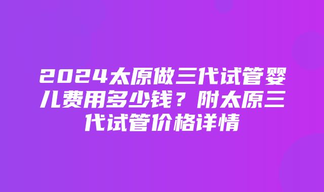 2024太原做三代试管婴儿费用多少钱？附太原三代试管价格详情