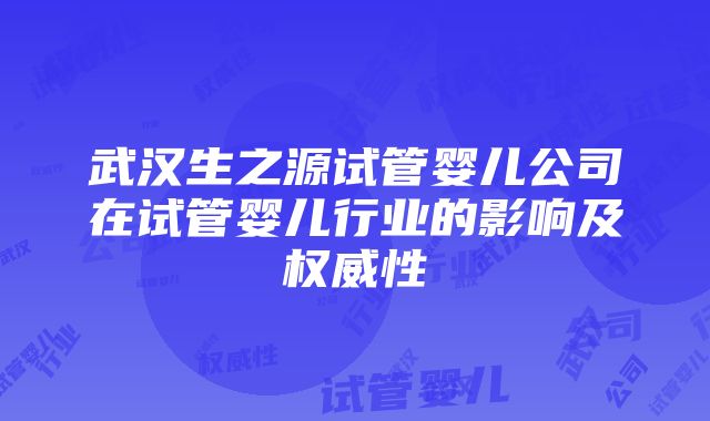 武汉生之源试管婴儿公司在试管婴儿行业的影响及权威性