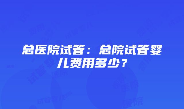 总医院试管：总院试管婴儿费用多少？