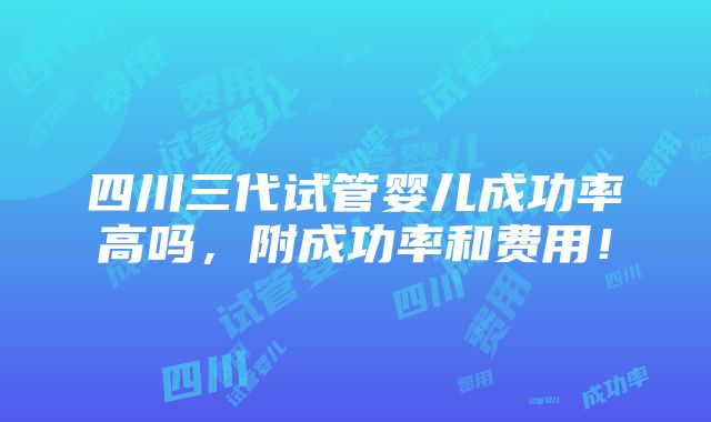 四川三代试管婴儿成功率高吗，附成功率和费用！