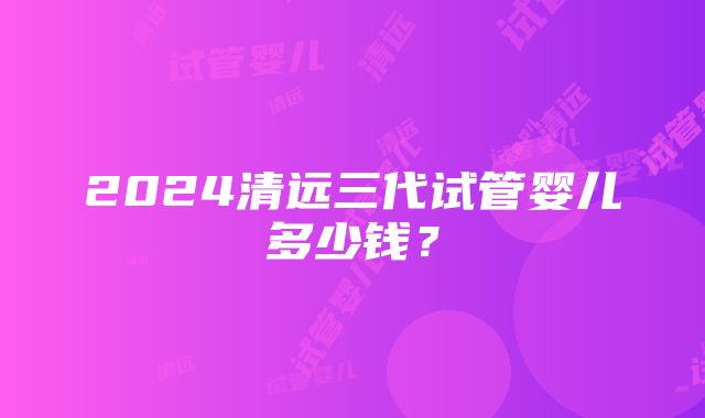 2024清远三代试管婴儿多少钱？