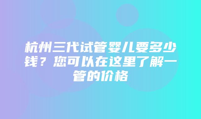 杭州三代试管婴儿要多少钱？您可以在这里了解一管的价格