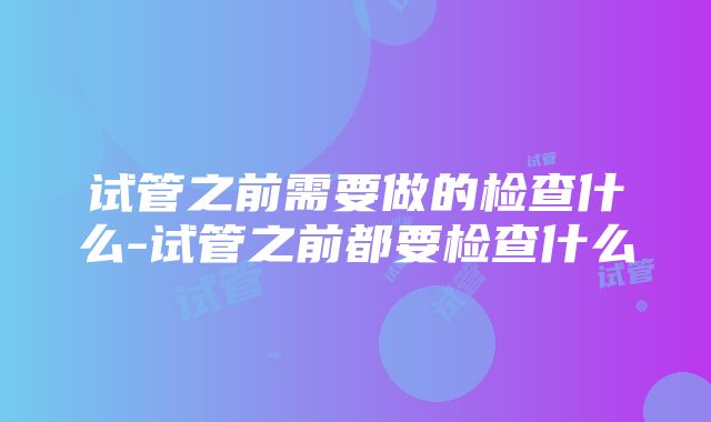 试管之前需要做的检查什么-试管之前都要检查什么