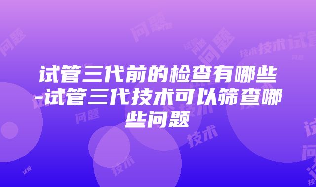 试管三代前的检查有哪些-试管三代技术可以筛查哪些问题