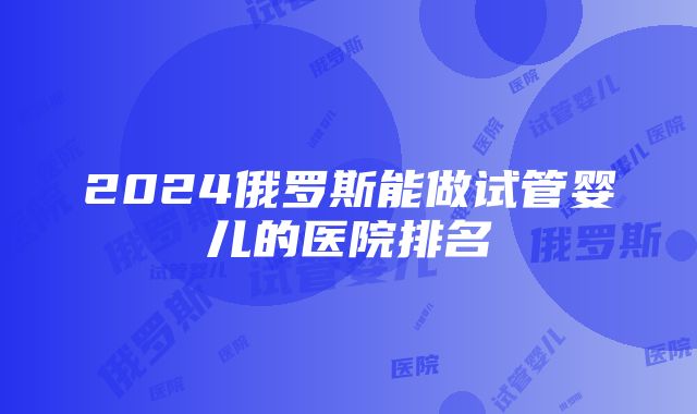 2024俄罗斯能做试管婴儿的医院排名