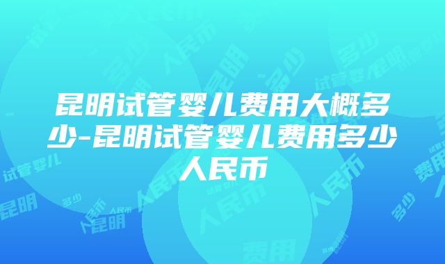 昆明试管婴儿费用大概多少-昆明试管婴儿费用多少人民币