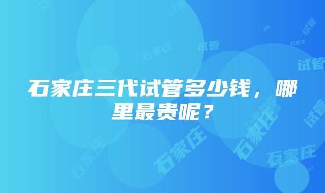 石家庄三代试管多少钱，哪里最贵呢？