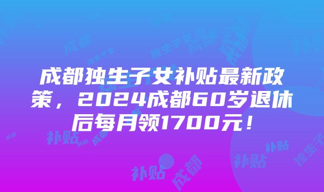 成都独生子女补贴最新政策，2024成都60岁退休后每月领1700元！