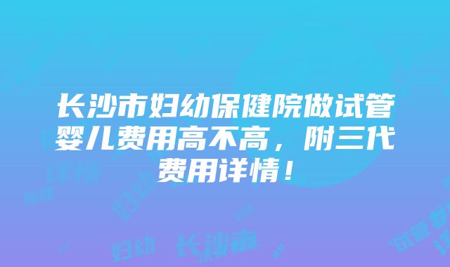 长沙市妇幼保健院做试管婴儿费用高不高，附三代费用详情！