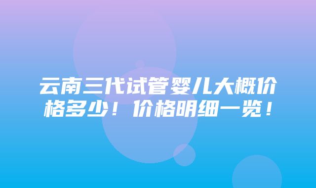 云南三代试管婴儿大概价格多少！价格明细一览！