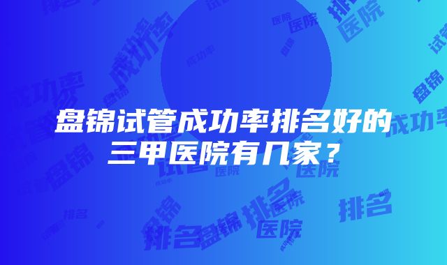 盘锦试管成功率排名好的三甲医院有几家？