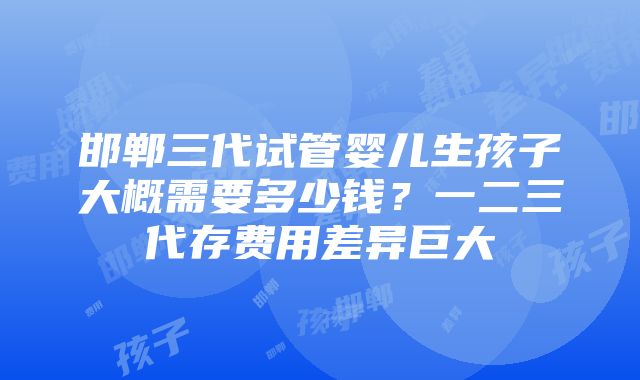 邯郸三代试管婴儿生孩子大概需要多少钱？一二三代存费用差异巨大