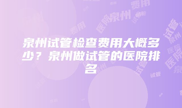 泉州试管检查费用大概多少？泉州做试管的医院排名