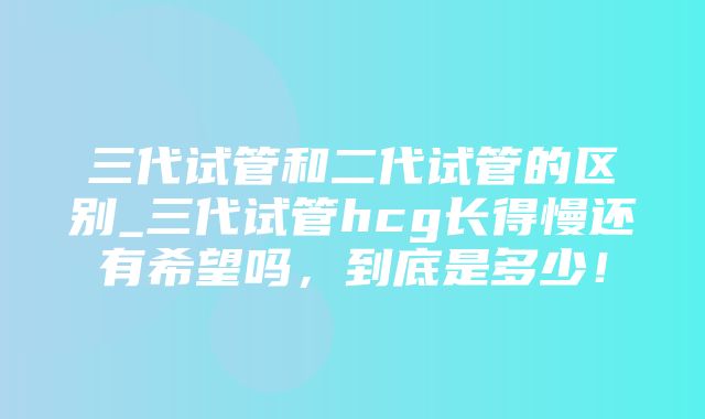 三代试管和二代试管的区别_三代试管hcg长得慢还有希望吗，到底是多少！