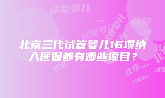 北京三代试管婴儿16项纳入医保都有哪些项目？