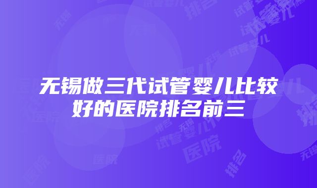 无锡做三代试管婴儿比较好的医院排名前三