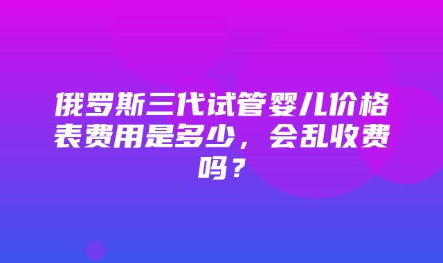 俄罗斯三代试管婴儿价格表费用是多少，会乱收费吗？