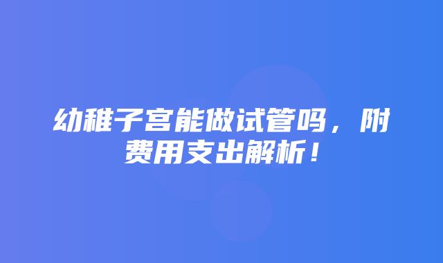 幼稚子宫能做试管吗，附费用支出解析！