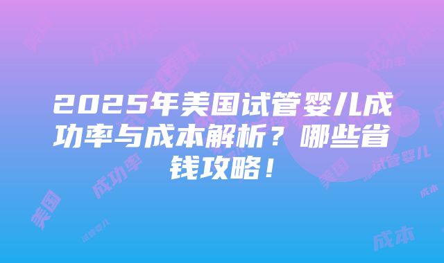 2025年美国试管婴儿成功率与成本解析？哪些省钱攻略！