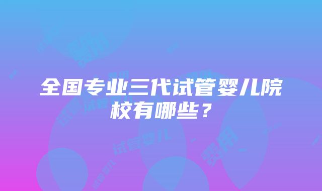 全国专业三代试管婴儿院校有哪些？