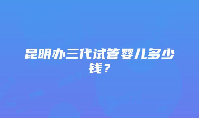 昆明办三代试管婴儿多少钱？