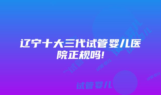 辽宁十大三代试管婴儿医院正规吗!