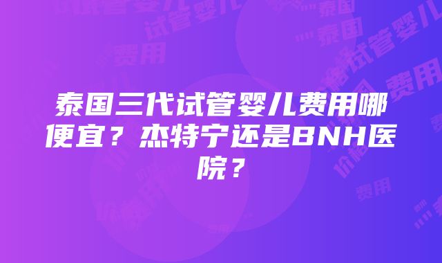 泰国三代试管婴儿费用哪便宜？杰特宁还是BNH医院？