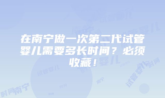 在南宁做一次第二代试管婴儿需要多长时间？必须收藏！