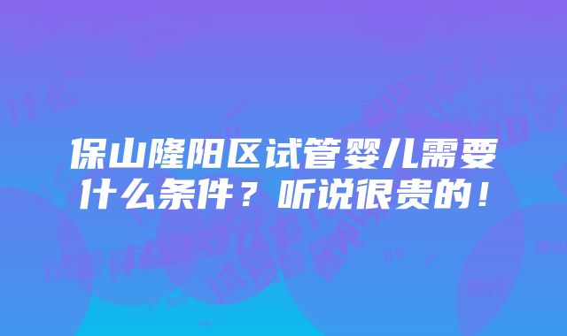 保山隆阳区试管婴儿需要什么条件？听说很贵的！