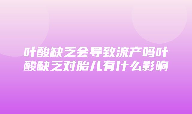 叶酸缺乏会导致流产吗叶酸缺乏对胎儿有什么影响