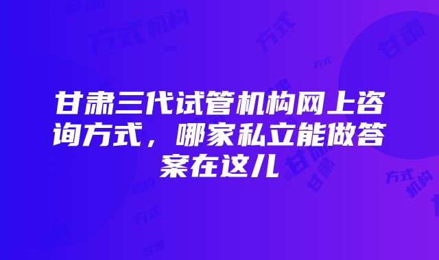 甘肃三代试管机构网上咨询方式，哪家私立能做答案在这儿