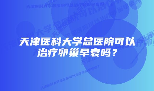 天津医科大学总医院可以治疗卵巢早衰吗？