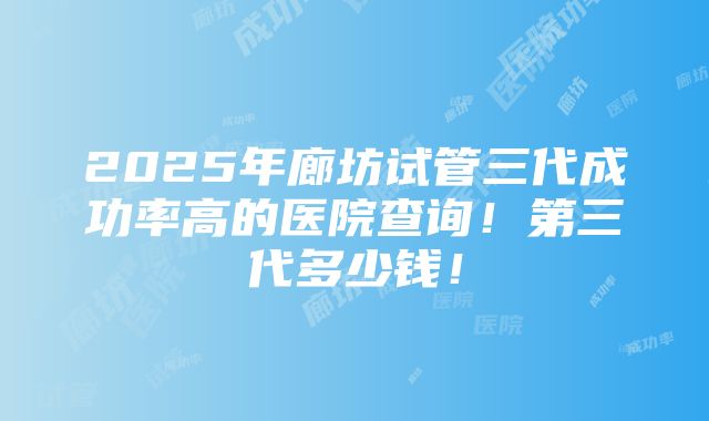 2025年廊坊试管三代成功率高的医院查询！第三代多少钱！