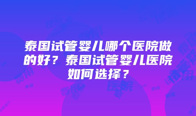 泰国试管婴儿哪个医院做的好？泰国试管婴儿医院如何选择？