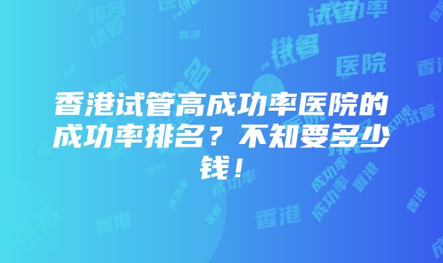 香港试管高成功率医院的成功率排名？不知要多少钱！