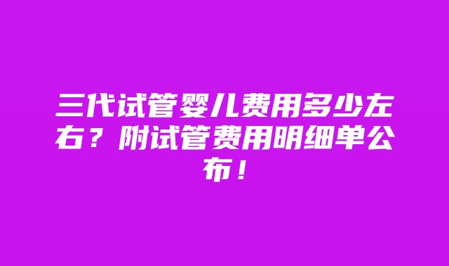 三代试管婴儿费用多少左右？附试管费用明细单公布！