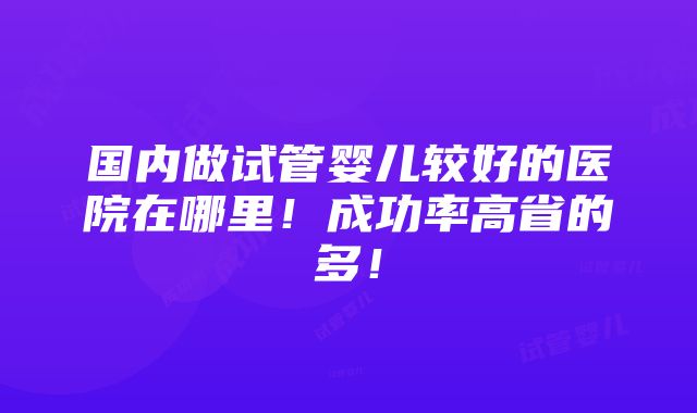 国内做试管婴儿较好的医院在哪里！成功率高省的多！