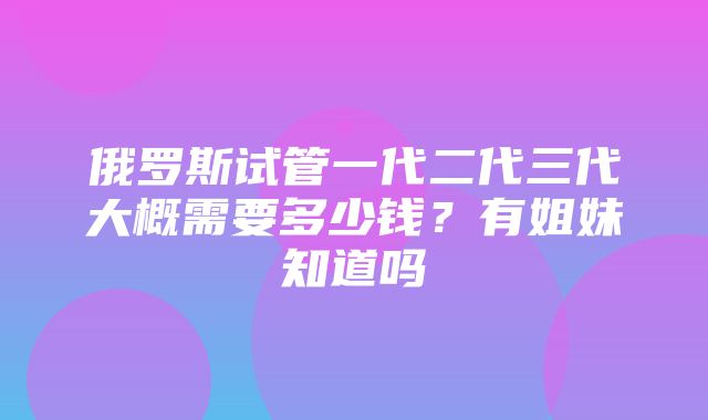 俄罗斯试管一代二代三代大概需要多少钱？有姐妹知道吗