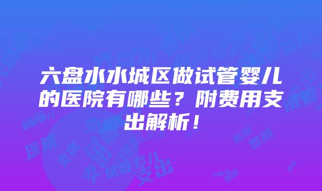 六盘水水城区做试管婴儿的医院有哪些？附费用支出解析！