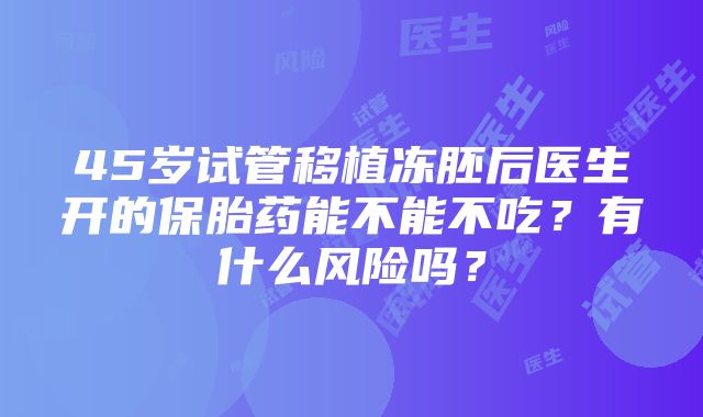 45岁试管移植冻胚后医生开的保胎药能不能不吃？有什么风险吗？