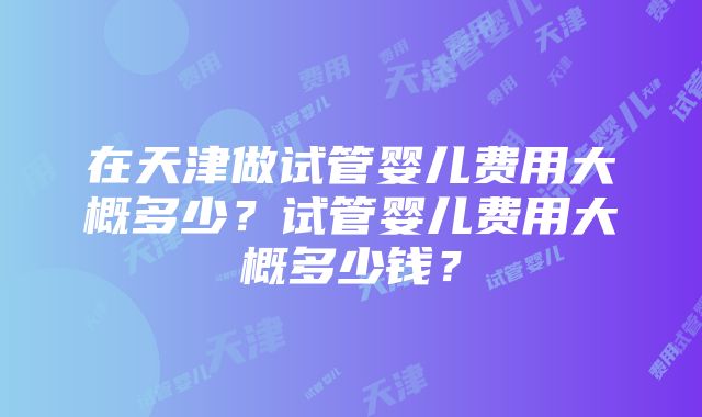 在天津做试管婴儿费用大概多少？试管婴儿费用大概多少钱？