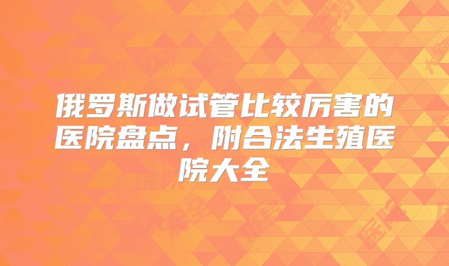 俄罗斯做试管比较厉害的医院盘点，附合法生殖医院大全