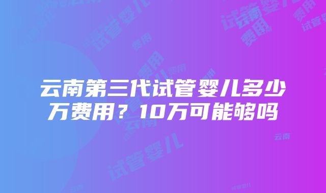 云南第三代试管婴儿多少万费用？10万可能够吗