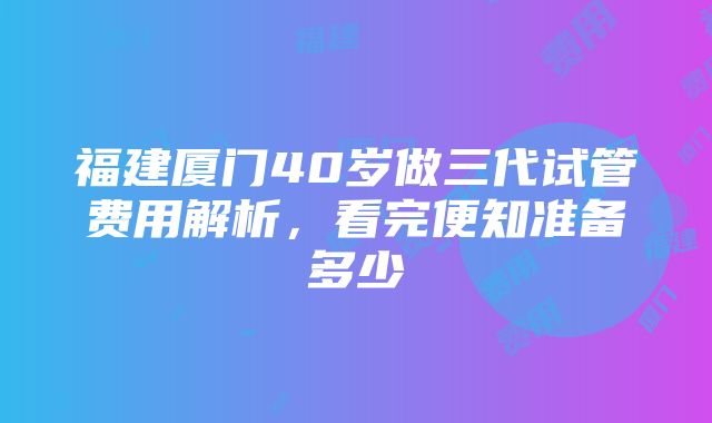 福建厦门40岁做三代试管费用解析，看完便知准备多少